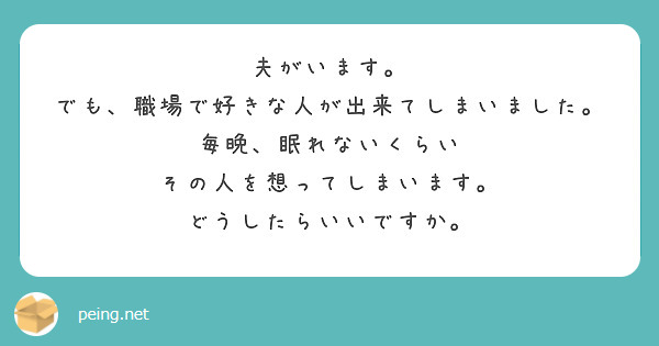 夫がいます。
でも、職場で好きな人が出来てしまいました。
毎晩、眠れないくらい
その人を想ってしまいます。
どうしたらいいですか。