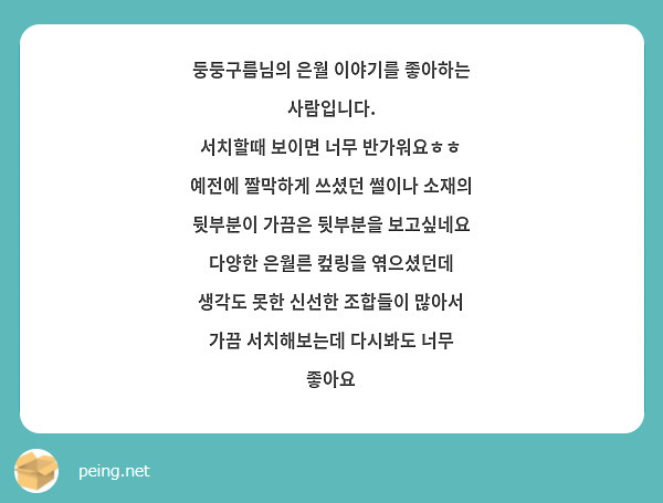 둥둥구름님의 은월 이야기를 좋아하는 사람입니다.
서치할때 보이면 너무 반가워요ㅎㅎ
예전에 짤막하게 쓰셨던 썰이나 소재의 뒷부분이 가끔은 뒷부분을 보고싶네요
다양한 은월른 컾링을 엮으셨던데 생각도 못한 신선한 조합들이 많아서 가끔 서치해보는데 다시봐도 너무 좋아요