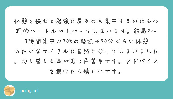 休憩を挟むと勉強に戻るのも集中するのにも心理的ハードルが上がってしまいます。結局2〜3時間集中力70%の勉強→90分ぐらい休憩みたいなサイクルに自然となってしまいました。切り替える事が兎に角苦手です。アドバイスを戴けたら嬉しいです。