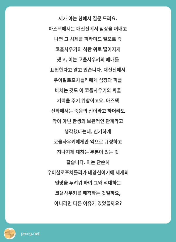 제가 아는 한에서 질문 드려요. 아즈텍에서는 대신전에서 심장을 꺼내고 나면 그 시체를 피라미드 밑으로 즉 코욜사우키의 석판 위로 떨어지게 했고, 이는 코욜사우키의 패배를 표현한다고 알고 있습니다. 대신전에서 우이칠로포치틀리에게 심장과 피를 바치는 것도 이 코욜사우키와 싸울 기력을 주기 위함이고요. 아즈텍 신화에서는 죽음의 신이라고 하더라도 악이 아닌 탄생의 보완적인 관계라고 생각했다는데, 신기하게 코욜사우키에게만 악으로 규정하고 지나치게 대하는 부분이 있는 것 같습니다. 이는 단순히 우이칠로포치틀리가 태양신이기에 세계의 멸망을 두려워 하여 그와 적대하는 코욜사우키를 배척하는 것일까요, 아니라면 다른 이유가 있었을까요? 