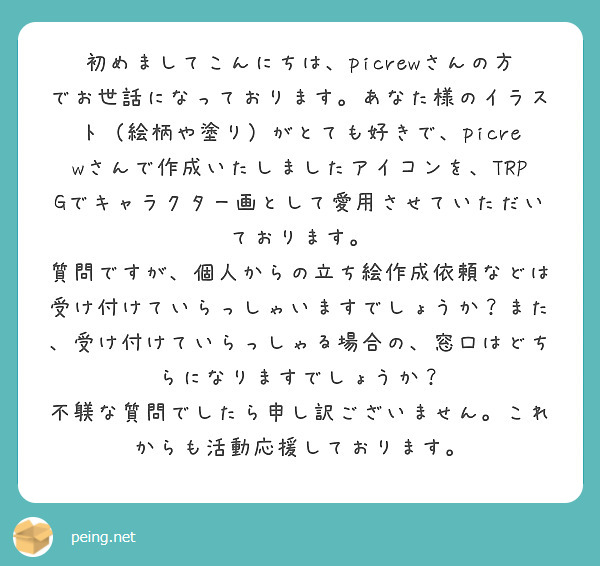 初めましてこんにちは、picrewさんの方でお世話になっております。あなた様のイラスト（絵柄や塗り）がとても好きで、picrewさんで作成いたしましたアイコンを、TRPGでキャラクター画として愛用させていただいております。
質問ですが、個人からの立ち絵作成依頼などは受け付けていらっしゃいますでしょうか？また、受け付けていらっしゃる場合の、窓口はどちらになりますでしょうか？
不躾な質問でしたら申し訳ございません。これからも活動応援しております。