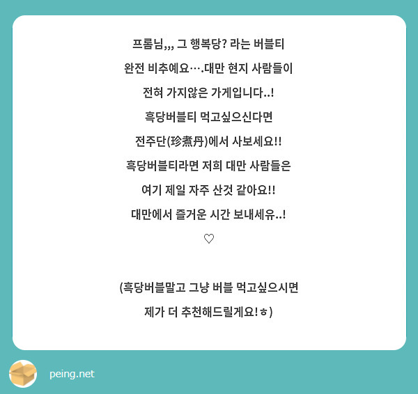 프롬님,,, 그 행복당? 라는 버블티 완전 비추예요….대만 현지 사람들이 전혀 가지않은 가게입니다..! 흑당버블티 먹고싶으신다면 전주단(珍煮丹)에서 사보세요!! 흑당버블티라면 저희 대만 사람들은 여기 제일 자주 산것 같아요!! 대만에서 즐거운 시간 보내세유..! ♡ 

(흑당버블말고 그냥 버블 먹고싶으시면 제가 더 추천해드릴게요!ㅎ)