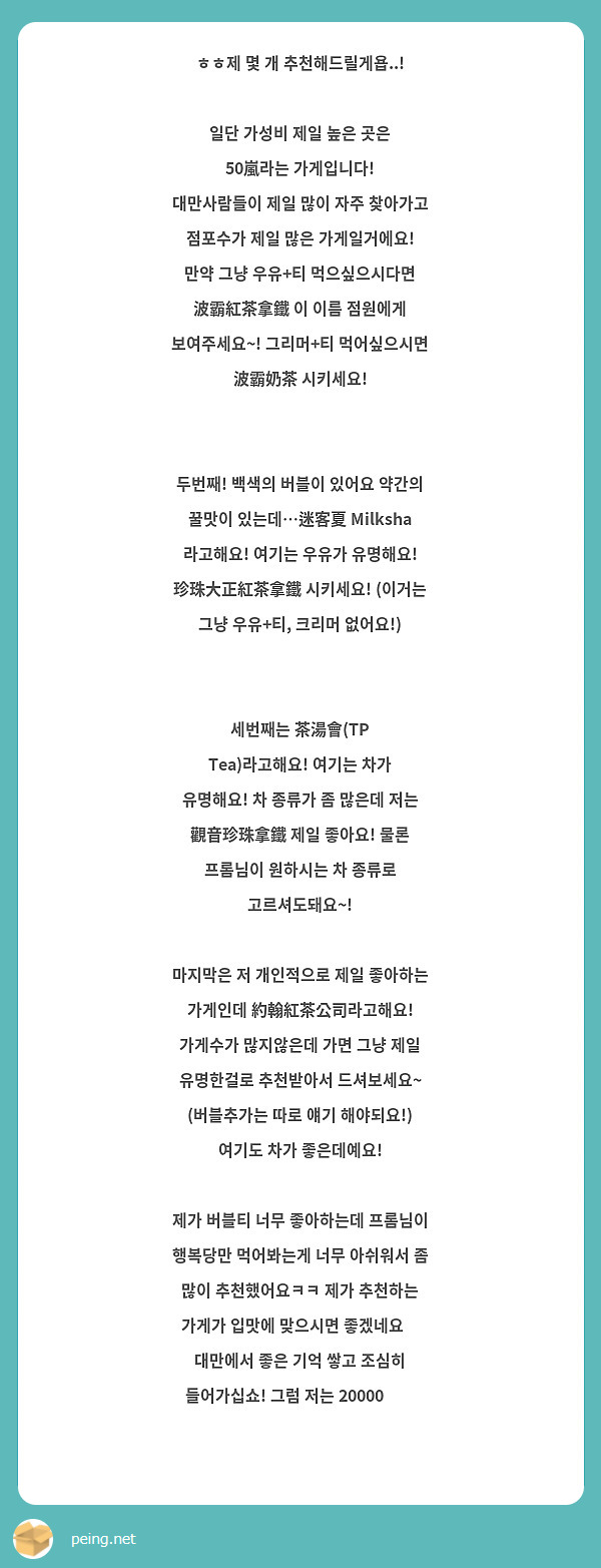 ㅎㅎ제 몇 개 추천해드릴게욥..!

일단 가성비 제일 높은 곳은 50嵐라는 가게입니다!
대만사람들이 제일 많이 자주 찾아가고 점포수가 제일 많은 가게일거에요!
만약 그냥 우유+티 먹으싶으시다면 波霸紅茶拿鐵 이 이름 점원에게 보여주세요~! 그리머+티 먹어싶으시면 波霸奶茶 시키세요!


두번째! 백색의 버블이 있어요 약간의 꿀맛이 있는데…迷客夏 Milksha 라고해요! 여기는 우유가 유명해요! 珍珠大正紅茶拿鐵 시키세요! (이거는 그냥 우유+티, 크리머 없어요!)


세번째는 茶湯會(TP Tea)라고해요! 여기는 차가 유명해요! 차 종류가 좀 많은데 저는 觀音珍珠拿鐵 제일 좋아요! 물론 프롬님이 원하시는 차 종류로 고르셔도돼요~!

마지막은 저 개인적으로 제일 좋아하는 가게인데 約翰紅茶公司라고해요! 가게수가 많지않은데 가면 그냥 제일 유명한걸로 추천받아서 드셔보세요~ (버블추가는 따로 얘기 해야되요!) 여기도 차가 좋은데예요! 

제가 버블티 너무 좋아하는데 프롬님이 행복당만 먹어봐는게 너무 아쉬워서 좀 많이 추천했어요ㅋㅋ 제가 추천하는 가게가 입맛에 맞으시면 좋겠네요🥹 대만에서 좋은 기억 쌓고 조심히 들어가십쇼! 그럼 저는 20000🫶🏻