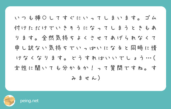 いつも挿○してすぐにいってしまいます。ゴム付けただけでいきそうになってしまうときもあります。全然気持ちよくさせてあげられなくて申し訳ない気持ちでいっぱいになると同時に情けなくなります。どうすればいいでしょう…(女性に聞いても分かるか！って質問ですね。すみません)