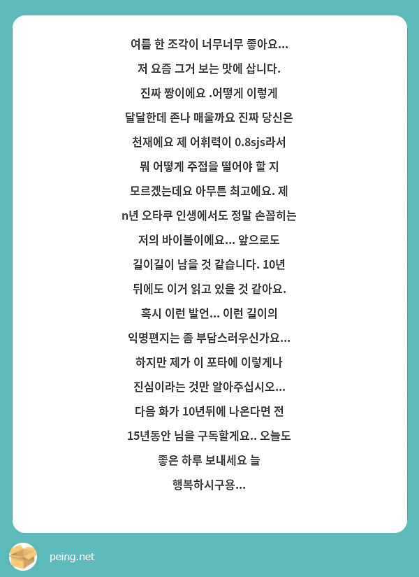 여름 한 조각이 너무너무 좋아요... 저 요즘 그거 보는 맛에 삽니다. 진짜 짱이에요 .어떻게 이렇게 달달한데 존나 매울까요 진짜 당신은 천재에요 제 어휘력이 0.8sjs라서 뭐 어떻게 주접을 떨어야 할 지 모르겠는데요 아무튼 최고에요. 제 n년 오타쿠 인생에서도 정말 손꼽히는 저의 바이블이에요... 앞으로도 길이길이 남을 것 같습니다. 10년 뒤에도 이거 읽고 있을 것 같아요. 혹시 이런 발언... 이런 길이의 익명편지는 좀 부담스러우신가요... 하지만 제가 이 포타에 이렇게나 진심이라는 것만 알아주십시오... 다음 화가 10년뒤에 나온다면 전 15년동안 님을 구독할게요.. 오늘도 좋은 하루 보내세요 늘 행복하시구용... 