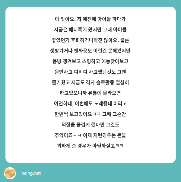 아 맞아요. 저 예전에 아이돌 파다가 지금은 애니쪽에 왔지만 그때 아이돌 좋았던거 후회하거나하진 않아요. 물론 생방가거나 팬싸응모 이런건 못해봤지만 음방 챙겨보고 스밍하고 예능찾아보고 음반사고 디비디 사고했던것도 그땐 즐거웠고 지금도 각자 솔로활동 열심히 하고있으니까 유튭에 올라오면 여전하네, 이번에도 노래좋네 이러고 한번씩 보고있어요ㅋㅋ 그때 그순간 덕질을 즐겁게 했다면 그것도 추억이죠ㅋㅋ 이제 저런경우는 돈을 과하게 쓴 경우가 아닐까싶고ㅋㅋ