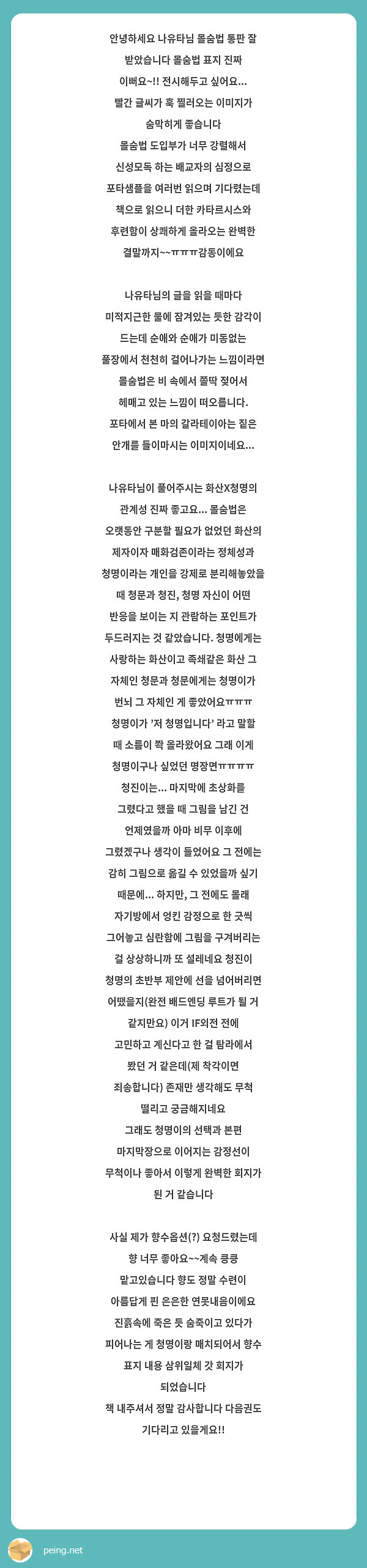 안녕하세요 나유타님 몰숨법 통판 잘 받았습니다 몰숨법 표지 진짜 이뻐요~!! 전시해두고 싶어요... 빨간 글씨가 훅 찔러오는 이미지가 숨막히게 좋습니다 
몰숨법 도입부가 너무 강렬해서 신성모독 하는 배교자의 심정으로 포타샘플을 여러번 읽으며 기다렸는데 책으로 읽으니 더한 카타르시스와 후련함이 상쾌하게 올라오는 완벽한 결말까지~~ㅠㅠㅠ감동이에요

나유타님의 글을 읽을 때마다 미적지근한 물에 잠겨있는 듯한 감각이 드는데 순애와 순애가 미동없는 풀장에서 천천히 걸어나가는 느낌이라면 몰숨법은 비 속에서 쫄딱 젖어서 헤매고 있는 느낌이 떠오릅니다. 포타에서 본 마의 갈라테이아는 짙은 안개를 들이마시는 이미지이네요...

나유타님이 풀어주시는 화산X청명의 관계성 진짜 좋고요... 몰숨법은 오랫동안 구분할 필요가 없었던 화산의 제자이자 매화검존이라는 정체성과 청명이라는 개인을 강제로 분리해놓았을 때 청문과 청진, 청명 자신이 어떤 반응을 보이는 지 관람하는 포인트가 두드러지는 것 같았습니다. 청명에게는 사랑하는 화산이고 족쇄같은 화산 그 자체인 청문과 청문에게는 청명이가 번뇌 그 자체인 게 좋았어요ㅠㅠㅠ 청명이가 '저 청명입니다' 라고 말할 때 소름이 쫙 올라왔어요 그래 이게 청명이구나 싶었던 명장면ㅠㅠㅠㅠ
청진이는... 마지막에 초상화를 그렸다고 했을 때 그림을 남긴 건 언제였을까 아마 비무 이후에 그렸겠구나 생각이 들었어요 그 전에는 감히 그림으로 옮길 수 있었을까 싶기 때문에... 하지만, 그 전에도 몰래 자기방에서 엉킨 감정으로 한 긋씩 그어놓고 심란함에 그림을 구겨버리는 걸 상상하니까 또 설레네요 청진이 청명의 초반부 제안에 선을 넘어버리면 어땠을지(완전 배드엔딩 루트가 될 거 같지만요) 이거 IF외전 전에 고민하고 계신다고 한 걸 탐라에서 봤던 거 같은데(제 착각이면 죄송합니다) 존재만 생각해도 무척 떨리고 궁금해지네요 
그래도 청명이의 선택과 본편 마지막장으로 이어지는 감정선이 무척이나 좋아서 이렇게 완벽한 회지가 된 거 같습니다

사실 제가 향수옵션(?) 요청드렸는데 향 너무 좋아요~~계속 킁킁 맡고있습니다 향도 정말 수련이 아름답게 핀 은은한 연못내음이에요 진흙속에 죽은 듯 숨죽이고 있다가 피어나는 게 청명이랑 매치되어서 향수 표지 내용 삼위일체 갓 회지가 되었습니다
책 내주셔서 정말 감사합니다 다음권도 기다리고 있을게요!! 