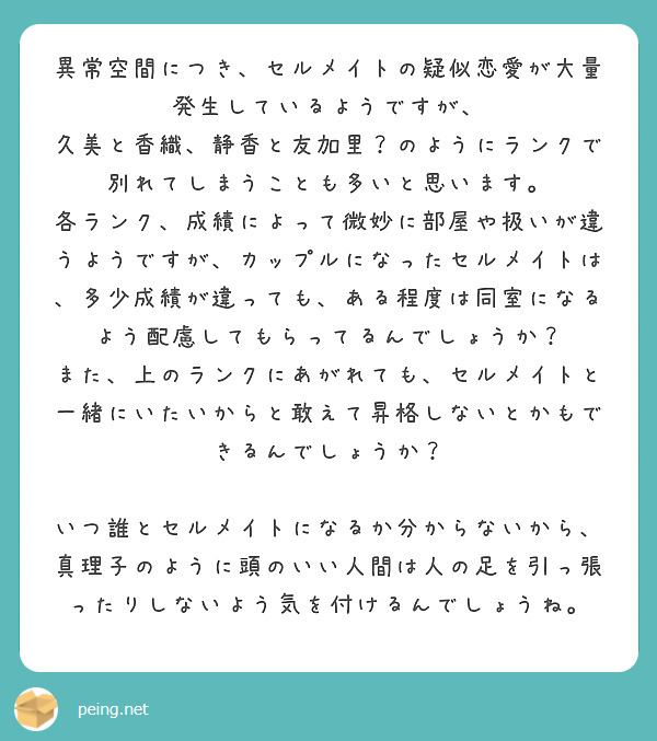異常空間につき、セルメイトの疑似恋愛が大量発生しているようですが、
久美と香織、静香と友加里?のようにランクで別れてしまうことも多いと思います。
各ランク、成績によって微妙に部屋や扱いが違うようですが、カップルになったセルメイトは、多少成績が違っても、ある程度は同室になるよう配慮してもらってるんでしょうか?
また、上のランクにあがれても、セルメイトと一緒にいたいからと敢えて昇格しないとかもできるんでしょうか?
いつ誰とセルメイトになるか分からないから、真理子のように頭のいい人間は人の足を引っ張ったりしないよう気を付けるんでしょうね。