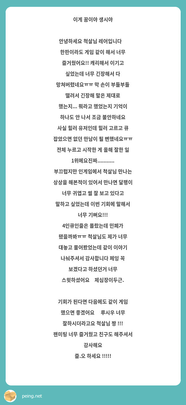 이게 꿈이야 생시야

안녕하세요 척살님 레어입니다😭
한판이라도 게임 같이 해서 너무 즐거웠어요!! 캐리해서 이기고 싶었는데 너무 긴장해서 다 망쳐버렸네요ㅠㅠ 막 손이 부들부들 떨려서 긴장해 말은 제대로 했는지... 뭐라고 했었는지 기억이 하나도 안 나서 조금 불안하네요
사실 힐러 유저인데 힐러 고르고 큐 잡았으면 없던 만남이 될 뻔했네요ㅠㅠ 전체 누르고 시작한 게 올해 잘한 일 1위에요진짜...........
부끄럽지만 인게임에서 척살님 만나는 상상을 해본적이 있어서 만나면 달팽이 너무 귀엽고 썰 잘 보고 있다고 말하고 싶었는데 이번 기회에 말해서 너무 기뻐요!!!
4인큐인줄은 몰랐는데 민폐가 됐을까봐ㅠㅠ 척살님도 제가 너무 대놓고 물어봤었는데 같이 이야기 나눠주셔서 감사합니다 페잉 꼭 보겠다고 하셨던거 너무 스윗하셨어요💜제심장이두근.

기회가 된다면 다음에도 같이 게임 했으면 좋겠어요🥺 루시우 너무 잘하시더라고요 척살님 짱 !!! 팬미팅 너무 즐거웠고 친구도 해주셔서 감사해요
즐.오 하세요 !!!!!