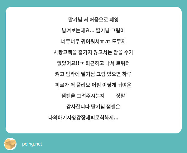 딸기님 저 처음으로 페잉 남겨보는데요... 딸기님 그림이 너무너무 귀여워서ㅠ.ㅠ 도무지 사랑고백을 갈기지 않고서는 참을 수가 없었어요!!ㅠ 퇴근하고 나서 트위터 켜고 탐라에 딸기님 그림 있으면 하루 피로가 싹 풀려요 어쩜 이렇게 귀여운 잼젠을 그려주시는지❤️ 정말 감사합니다 딸기님 잼젠은 나의아기자양강장제피로회복제...❤️❤️