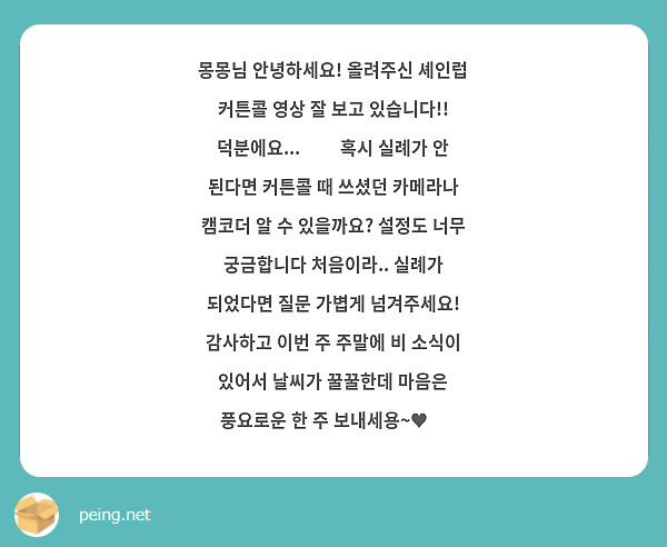 몽몽님 안녕하세요! 올려주신 셰인럽 커튼콜 영상 잘 보고 있습니다!! 덕분에요...👍🏻 혹시 실례가 안 된다면 커튼콜 때 쓰셨던 카메라나 캠코더 알 수 있을까요? 설정도 너무 궁금합니다 처음이라.. 실례가 되었다면 질문 가볍게 넘겨주세요! 감사하고 이번 주 주말에 비 소식이 있어서 날씨가 꿀꿀한데 마음은 풍요로운 한 주 보내세용~♥️