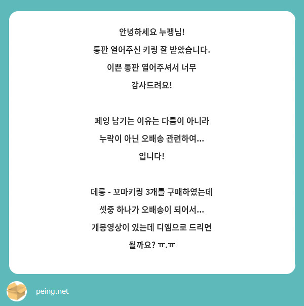 안녕하세요 누팽님!
통판 열어주신 키링 잘 받았습니다. 이쁜 통판 열어주셔서 너무 감사드려요!

페잉 남기는 이유는 다름이 아니라
누락이 아닌 오배송 관련하여... 입니다!

데롱 - 꼬마키링 3개를 구매하였는데 셋중 하나가 오배송이 되어서... 개봉영상이 있는데 디엠으로 드리면 될까요? ㅠ.ㅠ 