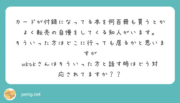 カードが付録になってる本を何百冊も買うとか
よく転売の自慢をしてくる知人がいます。
そういった方はどこに行っても居るかと思いますが
wktkさんはそういった方と話す時はどう対応されてますか？？
