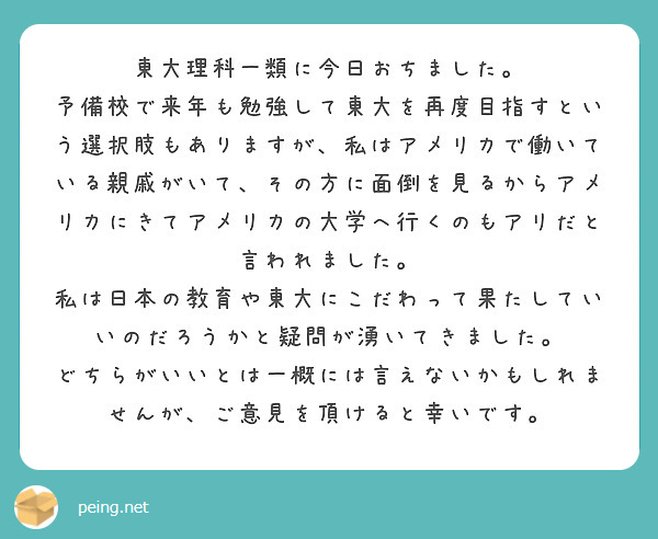 東大理科一類に今日おちました。
予備校で来年も勉強して東大を再度目指すという選択肢もありますが、私はアメリカで働いている親戚がいて、その方に面倒を見るからアメリカにきてアメリカの大学へ行くのもアリだと言われました。
私は日本の教育や東大にこだわって果たしていいのだろうかと疑問が湧いてきました。
どちらがいいとは一概には言えないかもしれませんが、ご意見を頂けると幸いです。