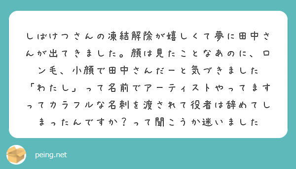 しばけつさんの凍結解除が嬉しくて夢に田中さんが出てきました。顔は見たことなあのに、ロン毛、小顔で田中さんだーと気づきました 
「わたし」って名前でアーティストやってます ってカラフルな名刺を渡されて役者は辞めてしまったんですか？って聞こうか迷いました 