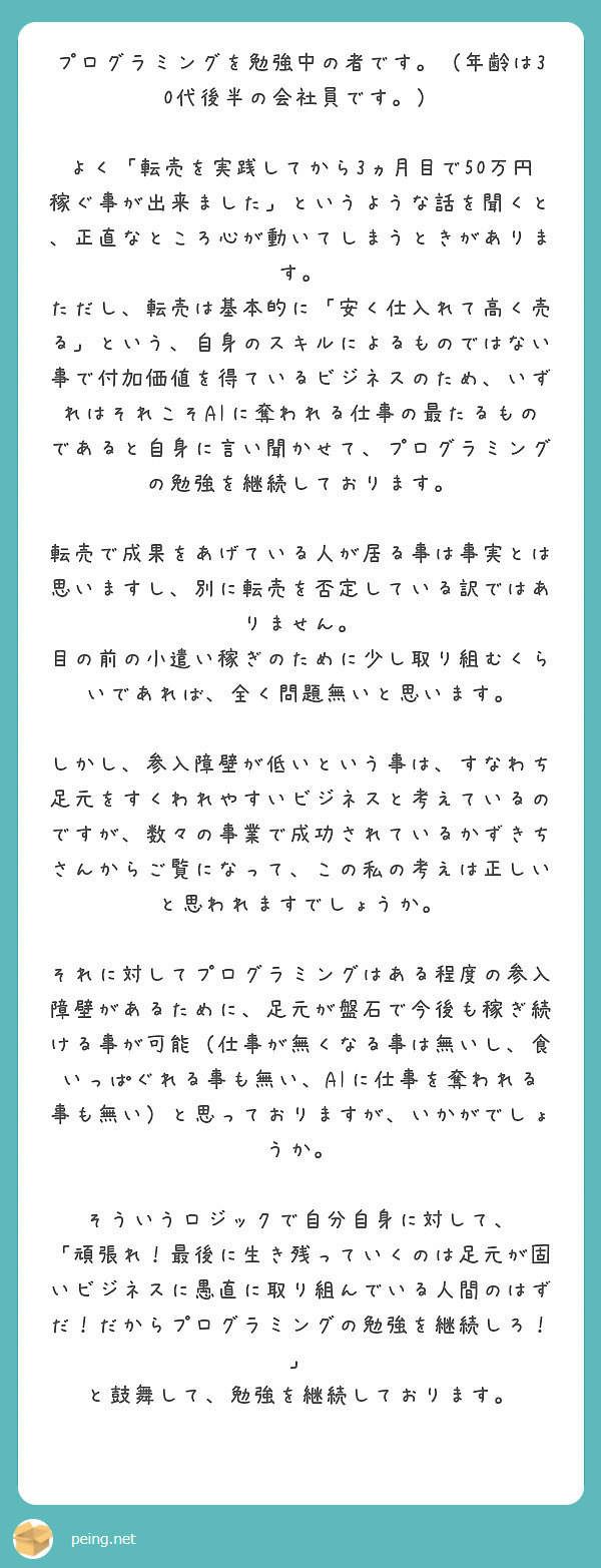 プログラミングを勉強中の者です。(年齢は30代後半の会社員です。)
よく「転売を実践してから3ヵ月目で50万円稼ぐ事が出来ました」というような話を聞くと、正直なところ心が動いてしまうときがあります。
ただし、転売は基本的に「安く仕入れて高く売る」という、自身のスキルによるものではない事で付加価値を得ているビジネスのため、いずれはそれこそAIに奪われる仕事の最たるものであると自身に言い聞かせて、プログラミングの勉強を継続しております。
転売で成果をあげている人が居る事は事実とは思いますし、別に転売を否定している訳ではありません。
目の前の小遣い稼ぎのために少し取り組むくらいであれば、全く問題無いと思います。
しかし、参入障壁が低いという事は、すなわち足元をすくわれやすいビジネスと考えているのですが、数々の事業で成功されているかずきちさんからご覧になって、この私の考えは正しいと思われますでしょうか。
それに対してプログラミングはある程度の参入障壁があるために、足元が盤石で今後も稼ぎ続ける事が可能(仕事が無くなる事は無いし、食いっぱぐれる事も無い、AIに仕事を奪われる事も無い)と思っておりますが、いかがでしょうか。
そういうロジックで自分自身に対して、
「頑張れ!最後に生き残っていくのは足元が固いビジネスに愚直に取り組んでいる人間のはずだ!だからプログラミングの勉強を継続しろ!」
と鼓舞して、勉強を継続しております。