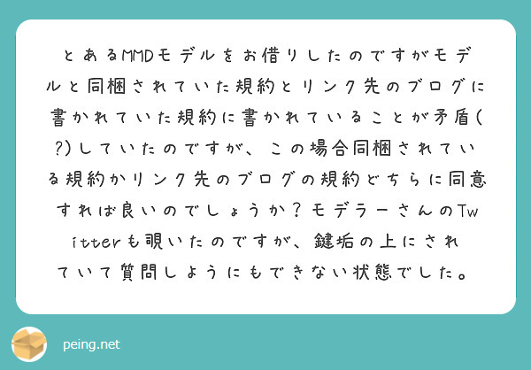 とあるMMDモデルをお借りしたのですがモデルと同梱されていた規約とリンク先のブログに書かれていた規約に書かれていることが矛盾(?)していたのですが、この場合同梱されている規約かリンク先のブログの規約どちらに同意すれば良いのでしょうか？モデラーさんのTwitterも覗いたのですが、鍵垢の上にされていて質問しようにもできない状態でした。