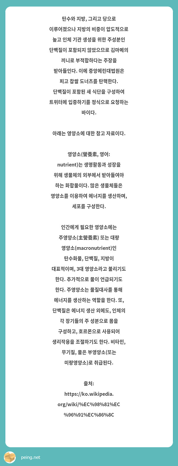 탄수와 지방, 그리고 당으로 이루어졌으나 지방의 비중이 압도적으로 높고 인체 기관 생성을 위한 주성분인 단백질이 포함되지 않았으므로 김마메의 끼니로 부적합하다는 주장을 받아들인다. 이에 중앙에린대법원은 피고 찹쌀 도너츠를 탄핵한다. 단백질이 포함된 새 식단을 구성하여 트위터에 입증하기를 정식으로 요청하는 바이다.

아래는 영양소에 대한 참고 자료이다.

영양소(營養素, 영어: nutrient)는 생명활동과 성장을 위해 생물체의 외부에서 받아들여야 하는 화합물이다. 많은 생물체들은 영양소를 이용하여 에너지를 생산하며, 세포를 구성한다.

인간에게 필요한 영양소에는 주영양소(主營養素) 또는 대량 영양소(macronutrient)인 탄수화물, 단백질, 지방이 대표적이며, 3대 영양소라고 불리기도 한다. 추가적으로 물이 언급되기도 한다. 주영양소는 물질대사를 통해 에너지를 생산하는 역할을 한다. 또, 단백질은 에너지 생산 외에도, 인체의 각 장기들의 주 성분으로 몸을 구성하고, 호르몬으로 사용되어 생리작용을 조절하기도 한다. 비타민, 무기질, 물은 부영양소(또는 미량영양소)로 취급된다.

출처: https://ko.wikipedia.org/wiki/%EC%98%81%EC%96%91%EC%86%8C