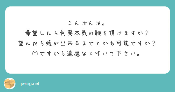 こんばんは。
希望したら何発本気の鞭を頂けますか？
望んだら痣が出来るまでとかも可能ですか？
Ｍですから遠慮なく叩いて下さい。