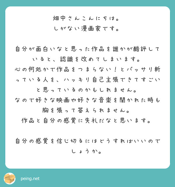 畑中さんこんにちは。
しがない漫画家です。

自分が面白いなと思った作品を誰かが酷評していると、認識を改めてしまいます。
心の何処かで作品をつまらない！とバッサリ斬っている人を、ハッキリ自己主張できてすごいと思っているのかもしれません。
なので好きな映画や好きな音楽を聞かれた時も胸を張って答えられません。
作品と自分の感覚に失礼だなと思います。

自分の感覚を信じ切るにはどうすればいいのでしょうか。
