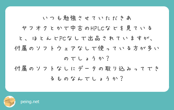 いつも勉強させていただきあ
ヤフオクとかで中古のHPLCなどを見ていると、ほとんどPCなしで出品されていますが、付属のソフトウェアなしで使っている方が多いのでしょうか？
付属のソフトなしにデータの取り込みってできるものなんでしょうか？