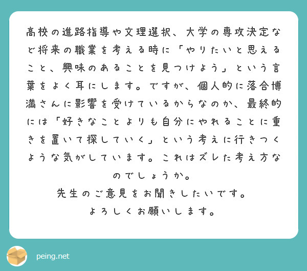 高校の進路指導や文理選択、大学の専攻決定など将来の職業を考える時に「やりたいと思えること、興味のあることを見つけよう」という言葉をよく耳にします。ですが、個人的に落合博満さんに影響を受けているからなのか、最終的には「好きなことよりも自分にやれることに重きを置いて探していく」という考えに行きつくような気がしています。これはズレた考え方なのでしょうか。
先生のご意見をお聞きしたいです。
よろしくお願いします。