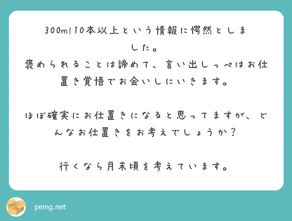 300ml10本以上という情報に愕然としました。
褒められることは諦めて、言い出しっぺはお仕置き覚悟でお会いしにいきます。

ほぼ確実にお仕置きになると思ってますが、どんなお仕置きをお考えでしょうか？

行くなら月末頃を考えています。