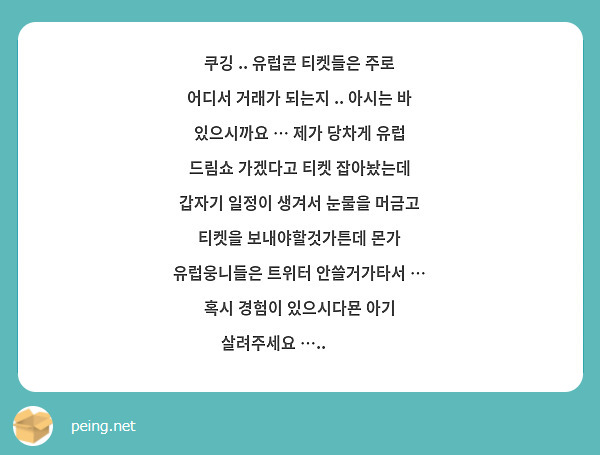 쿠깅 .. 유럽콘 티켓들은 주로 어디서 거래가 되는지 .. 아시는 바 있으시까요 … 제가 당차게 유럽 드림쇼 가겠다고 티켓 잡아놨는데 갑자기 일정이 생겨서 눈물을 머금고 티켓을 보내야할것가튼데 몬가 유럽웅니들은 트위터 안쓸거가타서 … 혹시 경험이 있으시다묜 아기 살려주세요 ….. 🥺🥺🥺