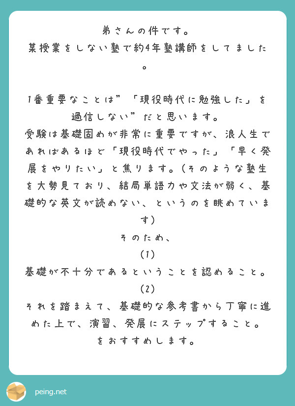 弟さんの件です。
某授業をしない塾で約4年塾講師をしてました。

1番重要なことは"「現役時代に勉強した」を過信しない"だと思います。
受験は基礎固めが非常に重要ですが、浪人生であればあるほど「現役時代でやった」「早く発展をやりたい」と焦ります。(そのような塾生を大勢見ており、結局単語力や文法が弱く、基礎的な英文が読めない、というのを眺めています)
そのため、
(1) 基礎が不十分であるということを認めること。
(2) それを踏まえて、基礎的な参考書から丁寧に進めた上で、演習、発展にステップすること。
をおすすめします。
