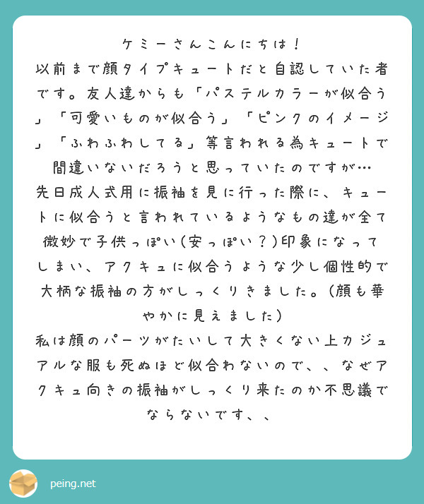 ケミーさんこんにちは！
以前まで顔タイプキュートだと自認していた者です。友人達からも「パステルカラーが似合う」「可愛いものが似合う」「ピンクのイメージ」「ふわふわしてる」等言われる為キュートで間違いないだろうと思っていたのですが…
先日成人式用に振袖を見に行った際に、キュートに似合うと言われているようなもの達が全て微妙で子供っぽい(安っぽい？)印象になってしまい、アクキュに似合うような少し個性的で大柄な振袖の方がしっくりきました。(顔も華やかに見えました)
私は顔のパーツがたいして大きくない上カジュアルな服も死ぬほど似合わないので、、なぜアクキュ向きの振袖がしっくり来たのか不思議でならないです、、