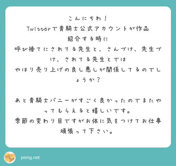 こんにちわ！
Twitterで青騎士公式アカウントが作品紹介する時に
呼び捨てにされてる先生と、さんづけ、先生づけ、されてる先生とでは
やはり売り上げの良し悪しが関係してるのでしょうか？

あと青騎士バニーがすごく良かったのでまたやってもらえると嬉しいです。
季節の変わり目ですがお体に気をつけてお仕事頑張って下さい。