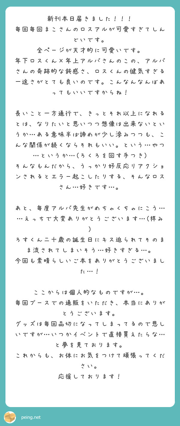 新刊本日届きました!!!
毎回毎回まこさんのロスアルが可愛すぎてしんどいです。
全ページが天才的に可愛いです。
年下ロスくん×年上アルバさんのこの、アルバさんの奇跡的な鈍感さ、ロスくんの健気すぎる一途さがとても良いのです。こんなんなんぼあってもいいですからね!
長いこと一方通行で、きっとそれ以上になれるとは、なりたいと思いつつ想像は出来ないというか…ある意味半ば諦めが少し滲みつつも、こんな関係が続くならそれもいい。という…やつ…というか…(ろくろを回す手つき)
そんなもんだから、うっかり好反応リアクションされるとエラー起こしたりする、そんなロスさん…好きです…。
あと、毎度アルバ先生がめちゃくちゃにこう……えっちで大変ありがとうございます…(拝み)
ろすくん二十歳の誕生日にキス迫られてそのまま流されてしまいそう…好きすぎる…。
今回も素晴らしいご本をありがとうございました…!
ここからは個人的なものですが…。
毎回ブースでの通販をいただき、本当にありがとうございます。
グッズは毎回品切になってしまってるので悲しいですが…いつかイベントで直接買えたらな…と夢を見ております。
これからも、お体にお気をつけて頑張ってください。
応援しております!