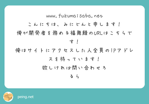 www.fukumaisaba.net
こんにちは、みにどんと申します！
俺が開発者を務める福舞鯖のURLはこちらです！
俺はサイトにアクセスした人全員のIPアドレスを持っています！
欲しければ問い合わせろ
るら