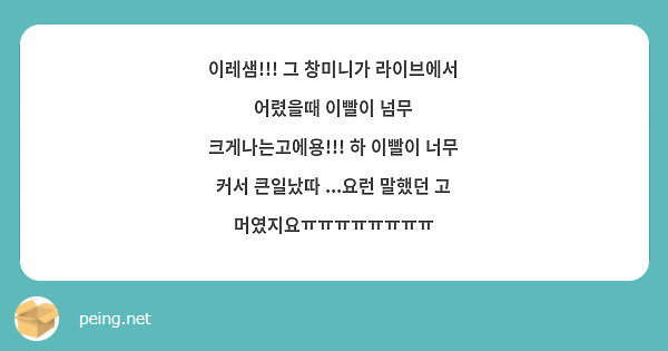 이레샘!!! 그 창미니가 라이브에서 어렸을때 이빨이 넘무 크게나는고에용!!! 하 이빨이 너무 커서 큰일났따 ...요런 말했던 고 머였지요ㅠㅠㅠㅠㅠㅠㅠㅠ