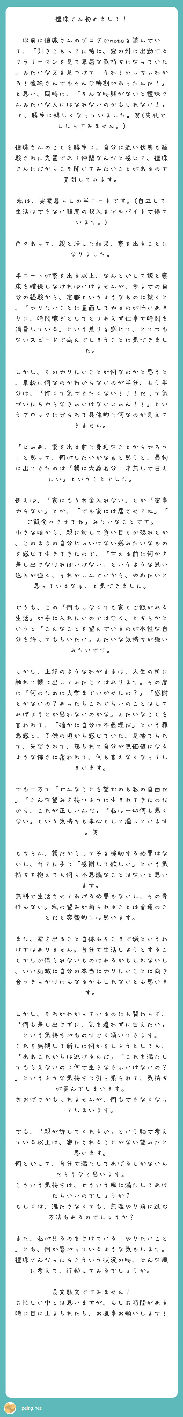 檀珠さん初めまして！

以前に檀珠さんのブログかnoteを読んでいて、「引きこもってた時に、窓の外に出勤するサラリーマンを見て卑屈な気持ちになっていた」みたいな文を見つけて「うわ！めっちゃわかる！檀珠さんでもそんな時期があったんだ！」と思い、同時に、「そんな時期がないと檀珠さんみたいな人にはなれないのかもしれない！」と、勝手に嬉しくなっていました。笑(失礼でしたらすみません。)

檀珠さんのことを勝手に、自分に近い状態も経験された先輩であり仲間なんだと感じて、檀珠さんにだからこそ聞いてみたいことがあるので質問してみます。

私は、実家暮らしの半ニートです。(自立して生活はできない程度の収入をアルバイトで得ています。)

色々あって、親と話した結果、家を出ることになりました。

半ニートが家を出る以上、なんとかして飯と寝床を確保しなければいけませんが、今までの自分の経験から、定職というようなものに就くと、「やりたいことに直面してやるのが怖いあまりに、時間稼ぎとしてとりあえず仕事で時間を消費している」という焦りを感じて、とてつもないスピードで病んでしまうことに気づきました。

しかし、そのやりたいことが何なのかと思うと、単純に何なのかわからないのが半分、もう半分は、「怖くて気づきたくない！！！だって気づいたらやらなきゃいけないじゃん！！」というブロックに守られて具体的に何なのか見えてきません。

「じゃあ、家を出る前に身近なことからやろう」と思って、何がしたいかなぁと思うと、最初に出てきたのは「親に大義名分一才無しで甘えたい」ということでした。

例えば、「家にもうお金入れない」とか「家事やらない」とか、「でも家には居させてね」「ご飯食べさせてね」みたいなことです。
小さな頃から、親に対して負い目とか恐れとか、このままの自分じゃいけない感みたいなものを感じて生きてきたので、「甘える前に何かを差し出さなければいけない」というような思い込みが強く、それがしんどいから、やめたいと思っているなぁ、と気づきました。

どうも、この「何もしなくても家とご飯がある生活」が手に入れたいのではなく、どちらかというと「こんなことを望んでいるのが本性な自分を許してもらいたい」みたいな気持ちが強いみたいです。

しかし、上記のようなわがままは、人生の折に触れて親に出してみたことはあります。その度に「何のために大学までいかせたの？」「感謝とかないの？あったらこれぐらいのことはしてあげようとか思わないのかな」みたいなことを言われて、「確かに自分は不義理だ」という罪悪感と、子供の頃から感じていた、見捨てられて、失望されて、怒られて自分が無価値になるような怖さに覆われて、何も言えなくなってしまいます。

でも一方で「どんなことを望むのも私の自由だ」「こんな望みを持つように生まれてきたのだから、これが正しいんだ」「私は一切何も悪くない」という気持ちも本心として燻っています。笑

もちろん、親だからって子を援助する必要はないし、育てた子に「感謝して欲しい」という気持ちを抱えても何ら不思議なことはないと思います。
無料で生活させてあげる必要もないし、その責任もない。私の望みが断られることは普通のことだと客観的には思います。

また、家を出ること自体もそこまで嫌というわけではありません。自分で生活しようとすることでしか得られないものはあるかもしれないし、いい加減に自分の本当にやりたいことに向き合うきっかけにもなるかもしれないとも思います。

しかし、それがわかっているのにも関わらず、「何も差し出さずに、気を遣わずに甘えたい」という気持ちがものすごく湧いてきます。
これを無視して新たに何かをしようとしても、「ああこれからは逃げるんだ」「これを満たしてもらえないのに何で生きなきゃいけないの？」というような気持ちに引っ張られて、気持ちが萎んでしまいます。
おおげさかもしれませんが、何もできなくなってしまいます。

でも、「親が許してくれるか」という軸で考えている以上は、満たされることがない望みだと思います。
何とかして、自分で満たしてあげるしかないんだろうなと思います。
こういう気持ちは、どういう風に満たしてあげたらいいのでしょうか？
もしくは、満たさなくても、無理やり前に進む方法もあるのでしょうか？

また、私が見るのをさけている「やりたいこと」とも、何か繋がっているような気もします。
檀珠さんだったらこういう状況の時、どんな風に考えて、行動してみるでしょうか。

長文駄文ですみません！
お忙しい中とは思いますが、もしお時間がある時に目に止まられたら、お返事お願いします！