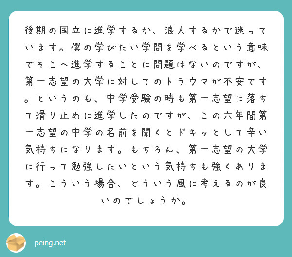 後期の国立に進学するか、浪人するかで迷っています。僕の学びたい学問を学べるという意味でそこへ進学することに問題はないのですが、第一志望の大学に対してのトラウマが不安です。というのも、中学受験の時も第一志望に落ちて滑り止めに進学したのですが、この六年間第一志望の中学の名前を聞くとドキッとして辛い気持ちになります。もちろん、第一志望の大学に行って勉強したいという気持ちも強くあります。こういう場合、どういう風に考えるのが良いのでしょうか。