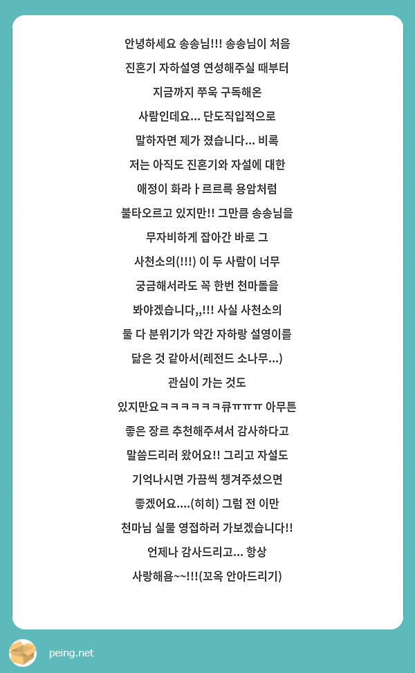 안녕하세요 송송님!!! 송송님이 처음 진혼기 자하설영 연성해주실 때부터 지금까지 쭈욱 구독해온 사람인데요... 단도직입적으로 말하자면 제가 졌습니다... 비록 저는 아직도 진혼기와 자설에 대한 애정이 화라ㅏ르르륵 용암처럼 불타오르고 있지만!! 그만큼 송송님을 무자비하게 잡아간 바로 그 사천소의(!!!) 이 두 사람이 너무 궁금해서라도 꼭 한번 천마돌을 봐야겠습니다,,!!! 사실 사천소의 둘 다 분위기가 약간 자하랑 설영이를 닮은 것 같아서(레전드 소나무...) 관심이 가는 것도 있지만요ㅋㅋㅋㅋㅋㅋ큐ㅠㅠㅠ 아무튼 좋은 장르 추천해주셔서 감사하다고 말씀드리러 왔어요!! 그리고 자설도 기억나시면 가끔씩 챙겨주셨으면 좋겠어요....(히히) 그럼 전 이만 천마님 실물 영접하러 가보겠습니다!! 언제나 감사드리고... 항상 사랑해욤~~!!!(꼬옥 안아드리기)