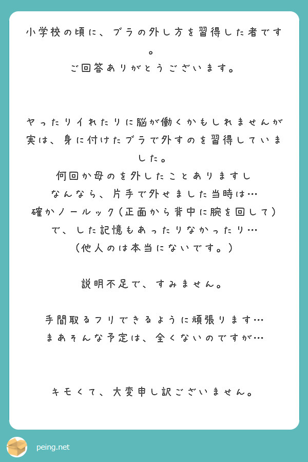 小学校の頃に、ブラの外し方を習得した者です。
ご回答ありがとうございます。


ヤったりイれたりに脳が働くかもしれませんが
実は、身に付けたブラで外すのを習得していました。
何回か母のを外したことありますし
なんなら、片手で外せました当時は…
確かノールック(正面から背中に腕を回して)で、した記憶もあったりなかったり…
(他人のは本当にないです。)

説明不足で、すみません。

手間取るフリできるように頑張ります…
まあそんな予定は、全くないのですが…


キモくて、大変申し訳ございません。



