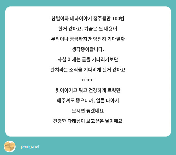 한별이와 태하이야기 정주행만 100번 한거 같아요. 가끔은 뒷 내용이 무척이나 궁금하지만 얌전히 기다릴까 생각중이랍니다.
사실 이제는 글을 기다리기보단 완치라는 소식을 기다리게 된거 같아요 ㅠㅠㅠ
뒷이야기고 뭐고 건강하게 트윗만 해주셔도 좋으니까, 얼른 나아서 오시면 좋겠네요
건강한 다래님이 보고싶은 날이에요