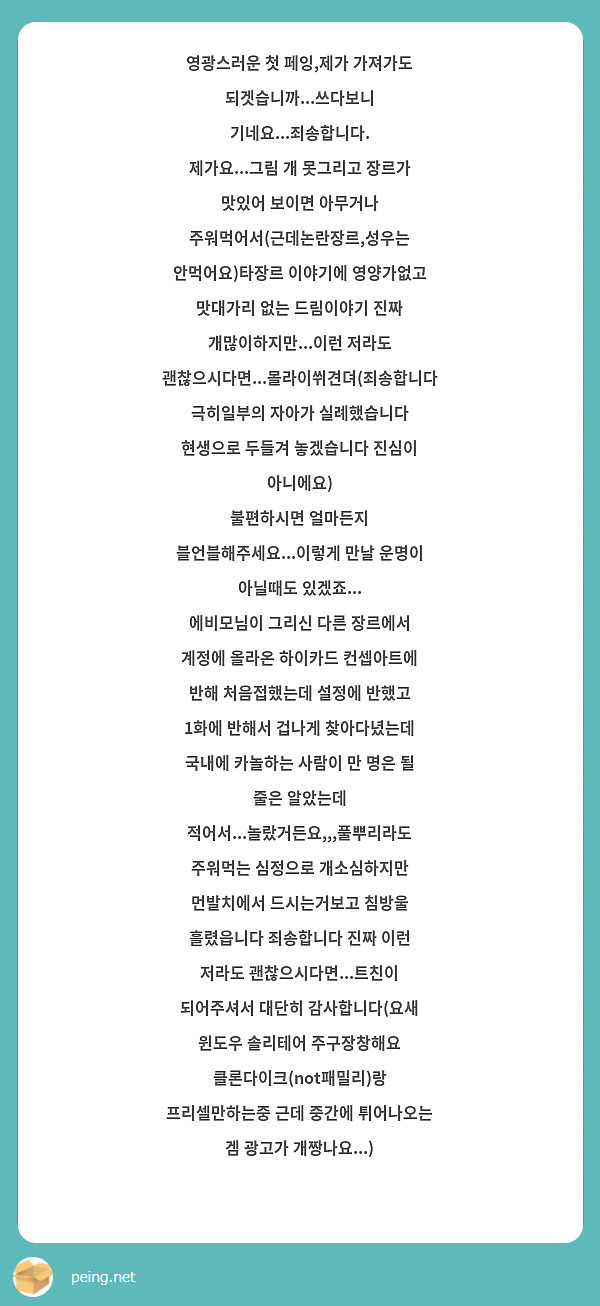 영광스러운 첫 페잉,제가 가져가도 되겟습니까...쓰다보니 기네요...죄송합니다.
제가요...그림 개 못그리고 장르가 맛있어 보이면 아무거나 주워먹어서(근데논란장르,성우는 안먹어요)타장르 이야기에 영양가없고 맛대가리 없는 드림이야기 진짜 개많이하지만...이런 저라도 괜찮으시다면...몰라이쒸견뎌(죄송합니다 극히일부의 자아가 실례했습니다 현생으로 두들겨 놓겠습니다 진심이 아니에요)
불편하시면 얼마든지 블언블해주세요...이렇게 만날 운명이 아닐때도 있겠죠...
에비모님이 그리신 다른 장르에서 계정에 올라온 하이카드 컨셉아트에 반해 처음접했는데 설정에 반했고 1화에 반해서 겁나게 찾아다녔는데 국내에 카놀하는 사람이 만 명은 될 줄은 알았는데 적어서...놀랐거든요,,,풀뿌리라도 주워먹는 심정으로 개소심하지만 먼발치에서 드시는거보고 침방울 흘렸읍니다 죄송합니다 진짜 이런 저라도 괜찮으시다면...트친이 되어주셔서 대단히 감사합니다(요새 윈도우 솔리테어 주구장창해요 클론다이크(not패밀리)랑 프리셀만하는중 근데 중간에 튀어나오는 겜 광고가 개짱나요...)