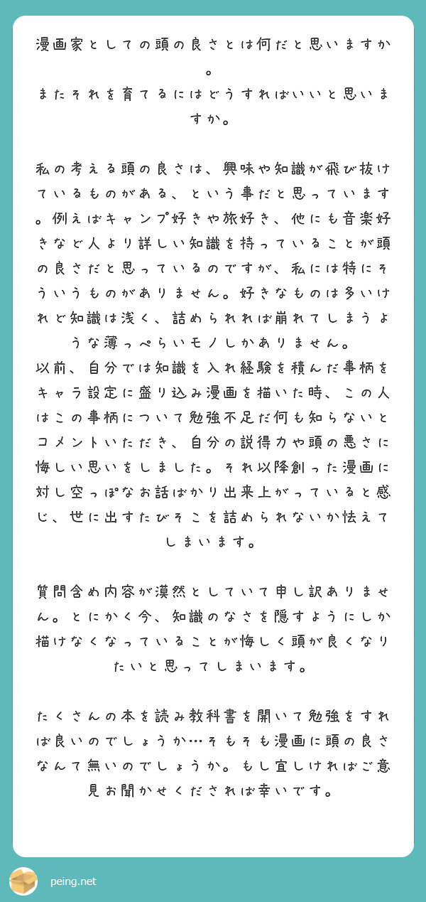 漫画家としての頭の良さとは何だと思いますか。
またそれを育てるにはどうすればいいと思いますか。

私の考える頭の良さは、興味や知識が飛び抜けているものがある、という事だと思っています。例えばキャンプ好きや旅好き、他にも音楽好きなど人より詳しい知識を持っていることが頭の良さだと思っているのですが、私には特にそういうものがありません。好きなものは多いけれど知識は浅く、詰められれば崩れてしまうような薄っぺらいモノしかありません。
以前、自分では知識を入れ経験を積んだ事柄をキャラ設定に盛り込み漫画を描いた時、この人はこの事柄について勉強不足だ何も知らないとコメントいただき、自分の説得力や頭の悪さに悔しい思いをしました。それ以降創った漫画に対し空っぽなお話ばかり出来上がっていると感じ、世に出すたびそこを詰められないか怯えてしまいます。

質問含め内容が漠然としていて申し訳ありません。とにかく今、知識のなさを隠すようにしか描けなくなっていることが悔しく頭が良くなりたいと思ってしまいます。

たくさんの本を読み教科書を開いて勉強をすれば良いのでしょうか…そもそも漫画に頭の良さなんて無いのでしょうか。もし宜しければご意見お聞かせくだされば幸いです。