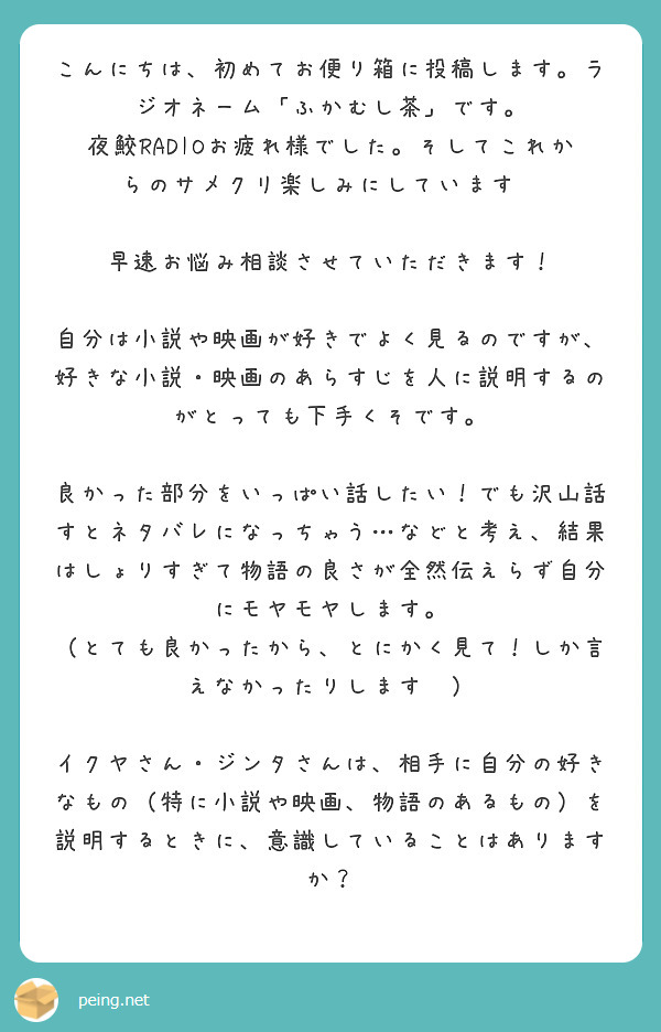 こんにちは、初めてお便り箱に投稿します。ラジオネーム「ふかむし茶」です。
夜鮫RADIOお疲れ様でした。そしてこれからのサメクリ楽しみにしています✨

早速お悩み相談させていただきます！

自分は小説や映画が好きでよく見るのですが、好きな小説・映画のあらすじを人に説明するのがとっても下手くそです。

良かった部分をいっぱい話したい！でも沢山話すとネタバレになっちゃう…などと考え、結果はしょりすぎて物語の良さが全然伝えらず自分にモヤモヤします。
（とても良かったから、とにかく見て！しか言えなかったりします😭）

イクヤさん・ジンタさんは、相手に自分の好きなもの（特に小説や映画、物語のあるもの）を説明するときに、意識していることはありますか？