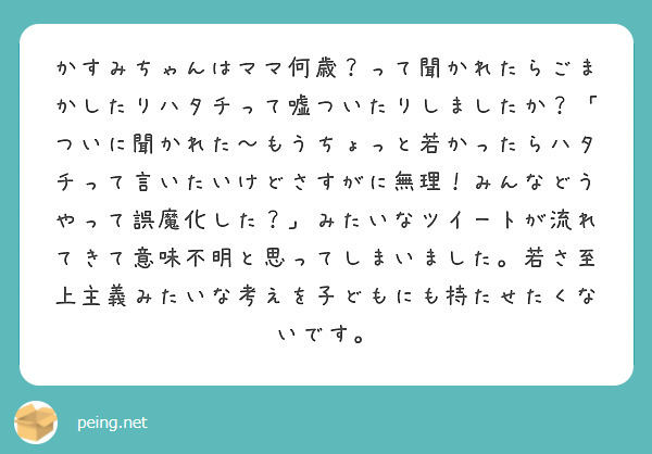 かすみちゃんはママ何歳？って聞かれたらごまかしたりハタチって嘘ついたりしましたか？「ついに聞かれた〜もうちょっと若かったらハタチって言いたいけどさすがに無理！みんなどうやって誤魔化した？」みたいなツイートが流れてきて意味不明と思ってしまいました。若さ至上主義みたいな考えを子どもにも持たせたくないです。
