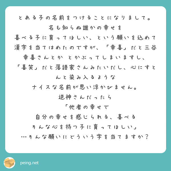 とある子の名前をつけることになりまして。
名も知らぬ誰かの幸せを　喜べる子に育ってほしい、という願いを込めて
漢字を当てはめたのですが、「幸喜」だと三谷幸喜さんとか　とかぶってしまいますし、
「喜笑」だと落語家さんみたいだし、心にすとんと染み入るような
ナイスな名前が思い浮かびません。
逆神さんだったら
「他者の幸せで　自分の幸せを感じられる、喜べる
そんな心を持つ子に育ってほしい」
…そんな願いにどういう字を当てますか？
