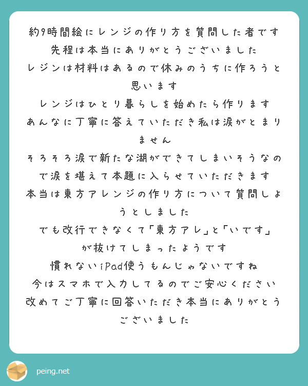 約9時間絵にレンジの作り方を質問した者です
先程は本当にありがとうございました
レジンは材料はあるので休みのうちに作ろうと思います
レンジはひとり暮らしを始めたら作ります
あんなに丁寧に答えていただき私は涙がとまりません
そろそろ涙で新たな湖ができてしまいそうなので涙を堪えて本題に入らせていただきます
本当は東方アレンジの作り方について質問しようとしました
でも改行できなくて｢東方アレ｣と｢いです｣が抜けてしまったようです
慣れないiPad使うもんじゃないですね
今はスマホで入力してるのでご安心ください
改めてご丁寧に回答いただき本当にありがとうございました

