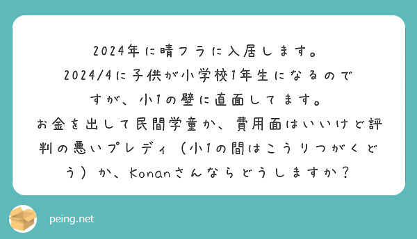 2024年に晴フラに入居します。
2024/4に子供が小学校1年生になるのですが、小1の壁に直面してます。
お金を出して民間学童か、費用面はいいけど評判の悪いプレディ（小1の間はこうりつがくどう）か、Konanさんならどうしますか？