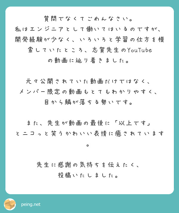 質問でなくてごめんなさい。
私はエンジニアとして働いてはいるのですが、
開発経験が少なく、いろいろと学習の仕方を模索していたところ、志賀先生のYouTubeの動画に辿り着きました。

元々公開されていた動画だけではなく、
メンバー限定の動画もとてもわかりやすく、
目から鱗が落ちる勢いです。

また、先生が動画の最後に「以上です」
とニコっと笑うかわいい表情に癒されています。

先生に感謝の気持ちを伝えたく、
投稿いたしました。