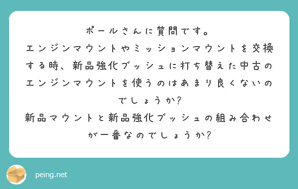 ポールさんに質問です。
エンジンマウントやミッションマウントを交換する時、新品強化ブッシュに打ち替えた中古のエンジンマウントを使うのはあまり良くないのでしょうか?
新品マウントと新品強化ブッシュの組み合わせが一番なのでしょうか?