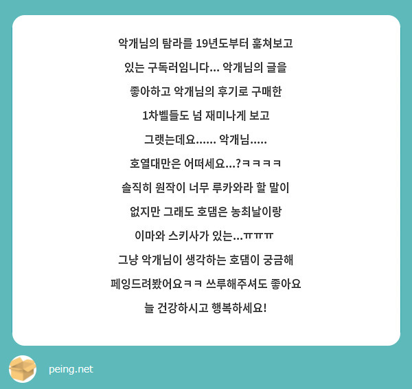 악개님의 탐라를 19년도부터 훔쳐보고 있는 구독러임니다... 악개님의 글을 좋아하고 악개님의 후기로 구매한 1차벨들도 넘 재미나게 보고 그랫는데요...... 악개님..... 호열대만은 어떠세요...?ㅋㅋㅋㅋ 솔직히 원작이 너무 루카와라 할 말이 없지만 그래도 호댐은 농최날이랑 이마와 스키사가 있는...ㅠㅠㅠ  그냥 악개님이 생각하는 호댐이 궁금해 페잉드려봤어요ㅋㅋ 쓰루해주셔도 좋아요 늘 건강하시고 행복하세요!