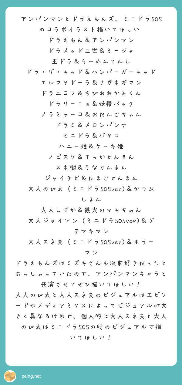 アンパンマンとドラえもんズ、ミニドラSOSのコラボイラスト描いてほしい‼
ドラえもん＆アンパンマン
ドラメッド三世＆ミージャ
王ドラ＆らーめんてんし
ドラ・ザ・キッド＆ハンバーガーキッド
エルマタドーラ＆ナガネギマン
ドラニコフ＆ちびおおかみくん
ドラリーニョ＆妖精バック
ノラミャーコ＆おだんごちゃん
ドラミ＆メロンパンナ
ミニドラ＆バタコ
ハニー姫＆ケーキ姫
ノビスケ＆てっかどんまん
スネ樹＆うなどんまん
ジャイチビ＆たまごどんまん
大人のび太（ミニドラSOSver)＆かつぶしまん
大人しずか＆鉄火のマキちゃん
大人ジャイアン（ミニドラSOSver)＆ダテマキマン
大人スネ夫（ミニドラSOSver)＆ホラーマン
ドラえもんズはミズキさんも以前好きだったとおっしゃっていたので、アンパンマンキャラと共演させてぜひ描いてほしい！
大人のび太と大人スネ夫のビジュアルはエピソードやメディアミクスによってビジュアルが大きく異なるけれど、個人的に大人スネ夫と大人のび太はミニドラSOSの時のビジュアルで描いてほしい！
